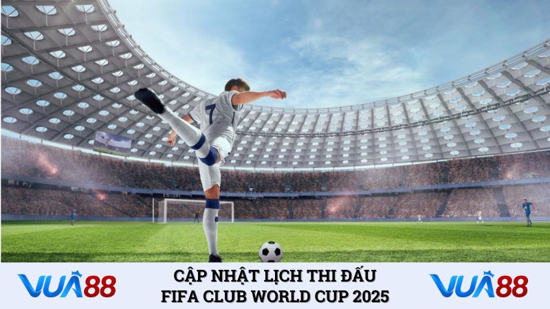 Cập nhật lịch thi đấu FIFA Club World Cup 2025